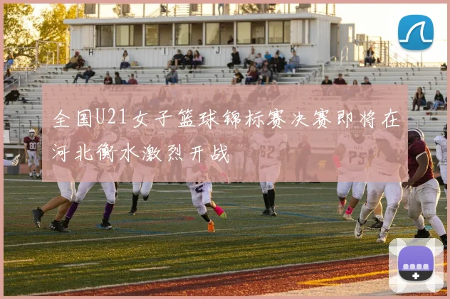 全国U21女子篮球锦标赛决赛即将在河北衡水激烈开战
