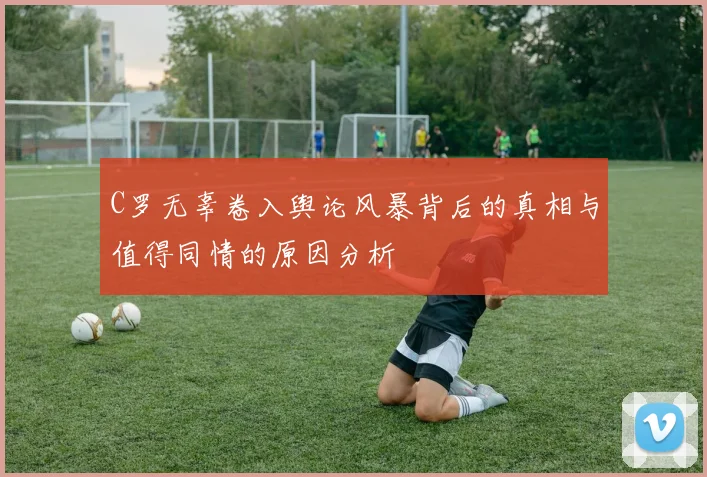 C罗无辜卷入舆论风暴背后的真相与值得同情的原因分析
