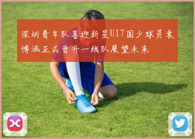 深圳青年队喜迎新星U17国少球员袁博涵正式晋升一线队展望未来