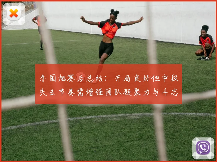 李国旭赛后总结：开局良好但中段失去节奏需增强团队凝聚力与斗志