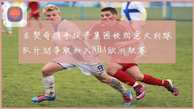 东契奇携手投资集团收购意大利球队计划争取加入NBA欧洲联赛