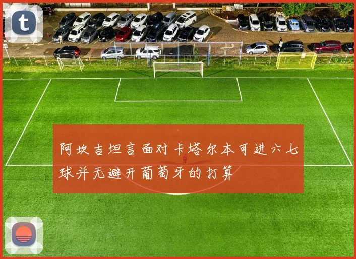 阿坎吉坦言面对卡塔尔本可进六七球并无避开葡萄牙的打算