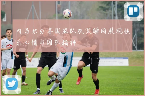 内马尔分享国家队欢笑瞬间展现快乐心情与团队精神
