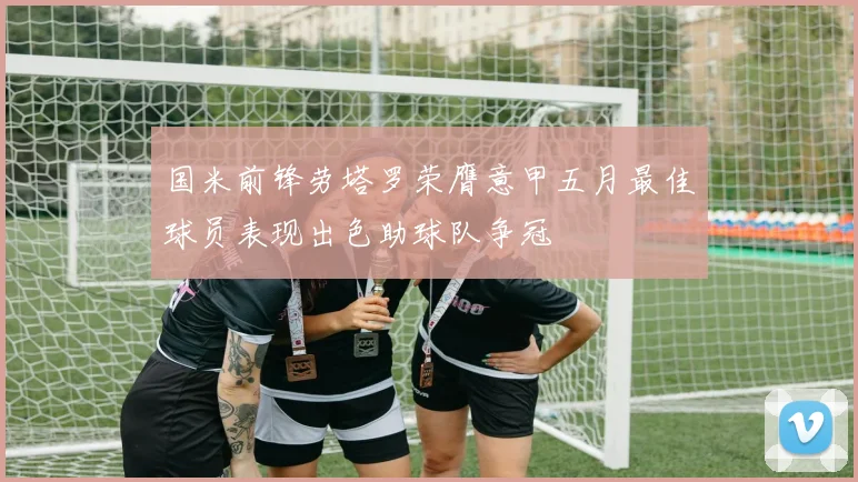 国米前锋劳塔罗荣膺意甲五月最佳球员表现出色助球队争冠