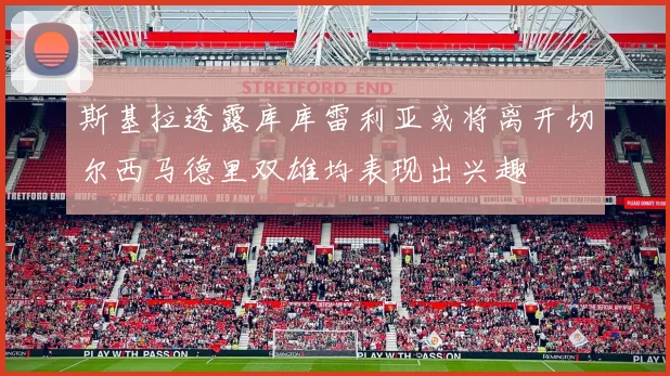 斯基拉透露库库雷利亚或将离开切尔西马德里双雄均表现出兴趣