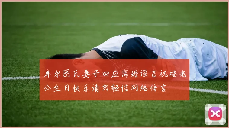 库尔图瓦妻子回应离婚谣言祝福老公生日快乐请勿轻信网络传言