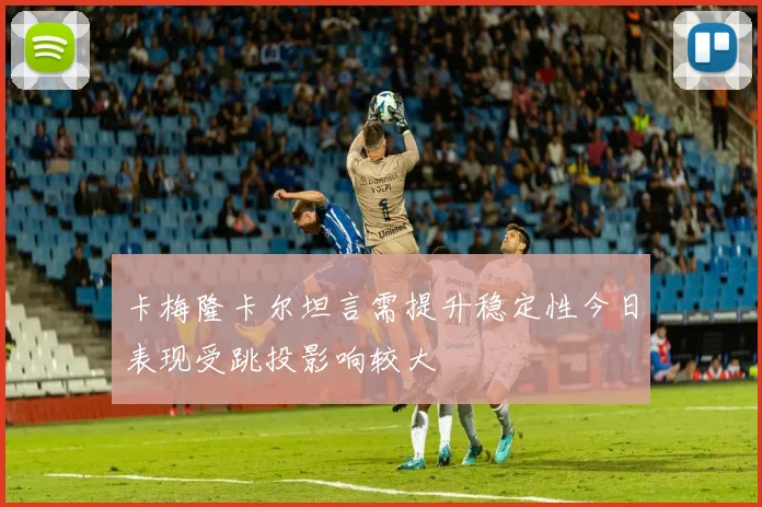 卡梅隆卡尔坦言需提升稳定性今日表现受跳投影响较大