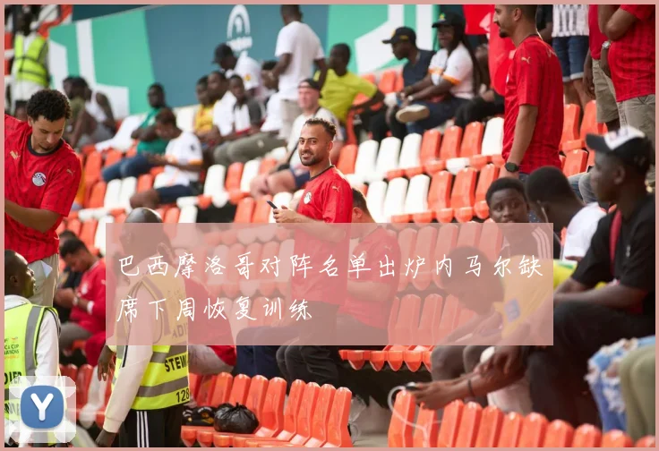 巴西摩洛哥对阵名单出炉内马尔缺席下周恢复训练