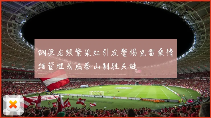 铜梁龙频繁染红引发警惕克雷桑情绪管理或成泰山制胜关键