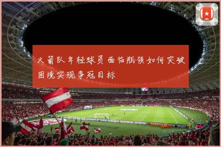 火箭队年轻球员面临瓶颈如何突破困境实现争冠目标