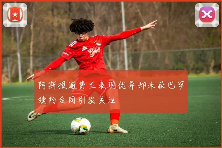 阿斯报道费兰表现优异却未获巴萨续约合同引发关注