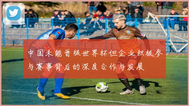 中国未能晋级世界杯但企业积极参与赛事背后的深度合作与发展